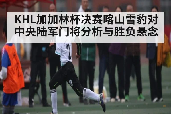 KHL加加林杯决赛喀山雪豹对中央陆军门将分析与胜负悬念